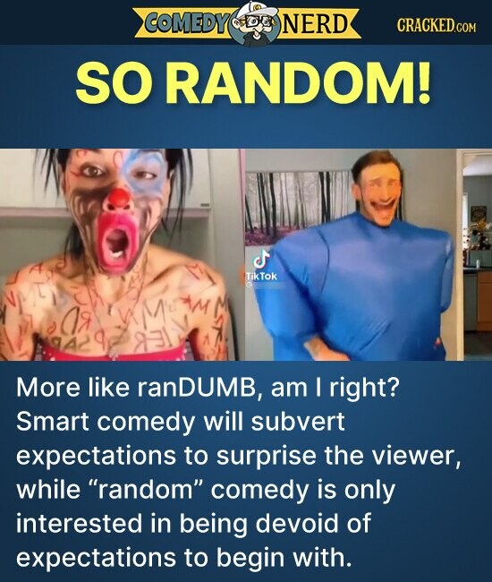 COMEDY NERD CRACKED.COM SO RANDOM! TikTok ЛЯ q AA REI More like ranDUMB, am I right? Smart comedy will subvert expectations to surprise the viewer, while random comedy is only interested in being devoid of expectations to begin with.