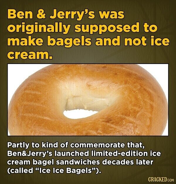 Ben & Jerry's was originally supposed to make bagels and not ice cream. Partly to kind of commemorate that, Ben&Jerry's launched limited-edition ice cream bagel sandwiches decades later (called Ice Ice Bagels). CRACKED.COM