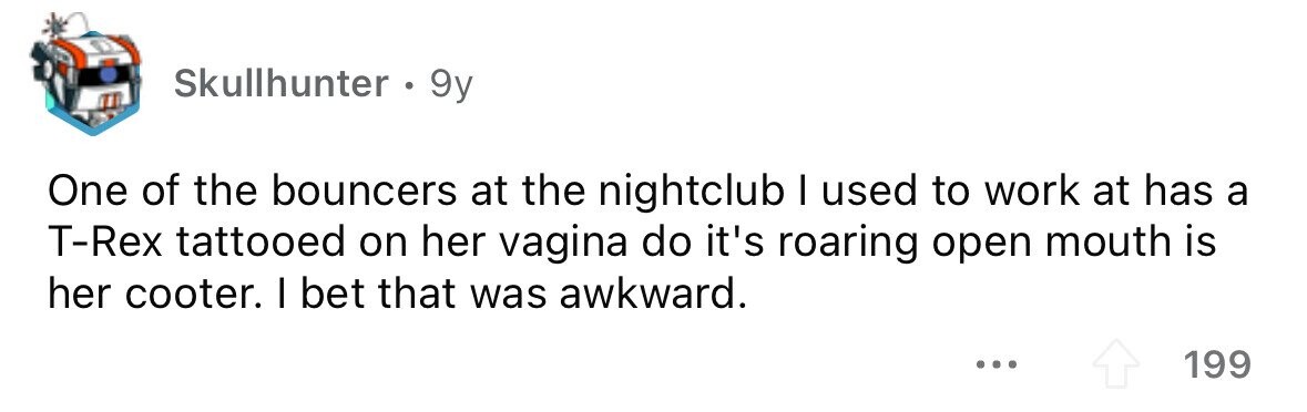 Skullhunter . 9y One of the bouncers at the nightclub I used to work at has a T-Rex tattooed on her vagina do it's roaring open mouth is her cooter. I bet that was awkward. ... 199