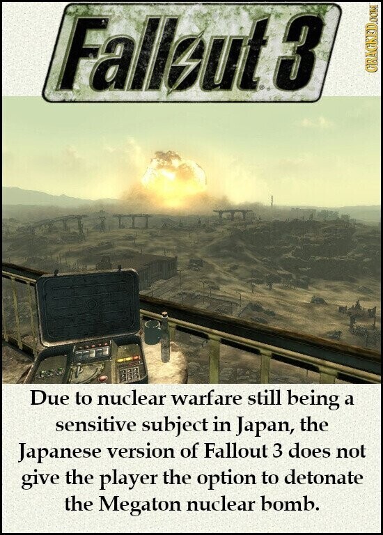 Fallbut 3 GRAGKED.COM Due to nuclear warfare still being a sensitive subject in Japan, the Japanese version of Fallout 3 does not give the player the option to detonate the Megaton nuclear bomb.