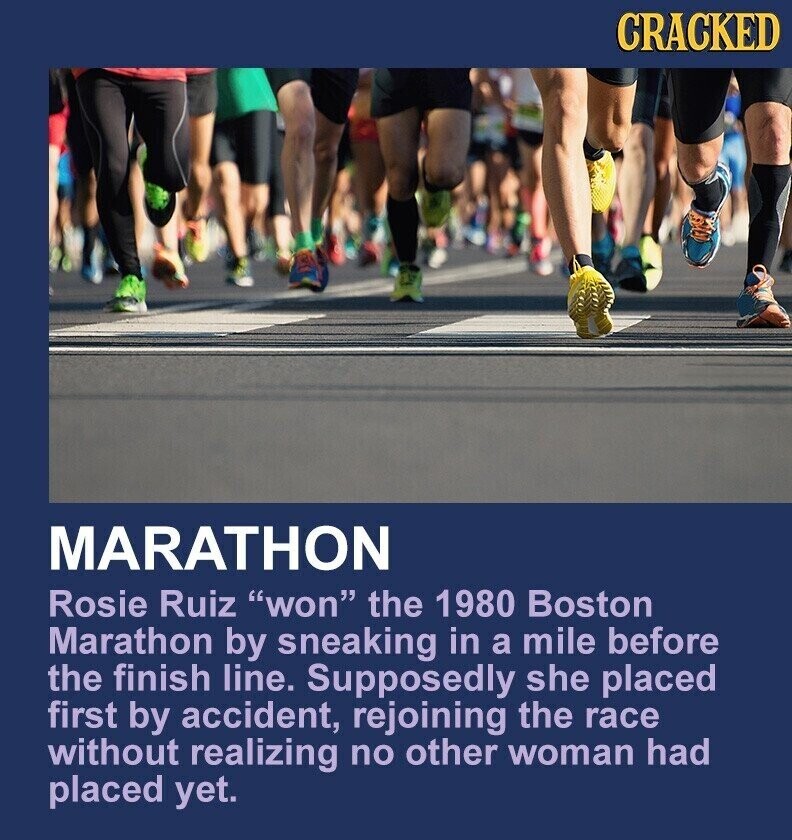CRACKED MARATHON Rosie Ruiz won the 1980 Boston Marathon by sneaking in a mile before the finish line. Supposedly she placed first by accident, rejoining the race without realizing no other woman had placed yet.