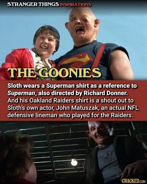 STRANGER THINGS INSPIRATIONS THE GOONIES Sloth wears a Superman shirt as a reference to Superman, also directed by Richard Donner. And his Oakland Raiders shirt is a shout out to Sloth's own actor, John Matuszak, an actual NFL defensive lineman who played for the Raiders. CRACKED.COM