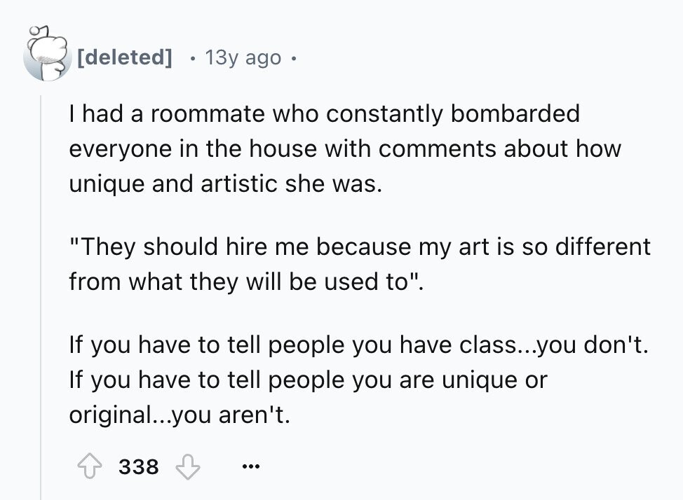 13y ago I had a roommate who constantly bombarded everyone in the house with comments about how unique and artistic she was. They should hire me because my art is so different from what they will be used to. If you have to tell people you have class...you don't. If you have to tell people you are unique or original...you aren't. 338 ...