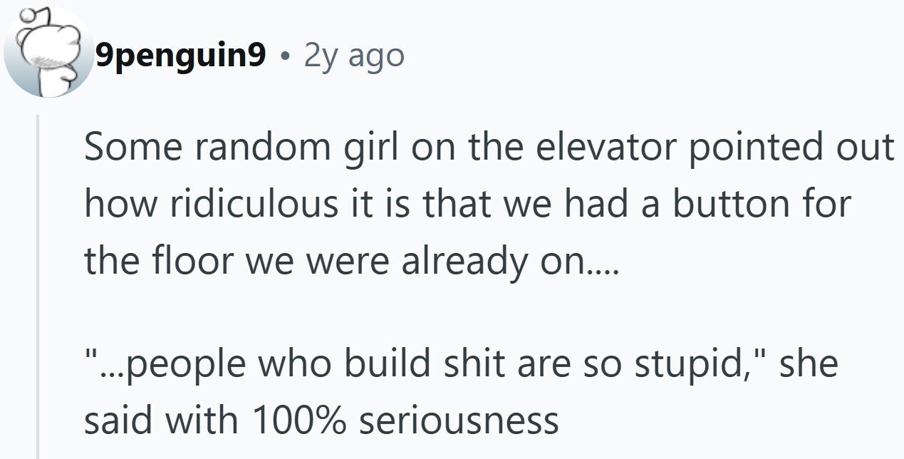 9penguin9 . 2y ago Some random girl on the elevator pointed out how ridiculous it is that we had a button for the floor we were already on.... ...people who build shit are so stupid, she said with 100% seriousness