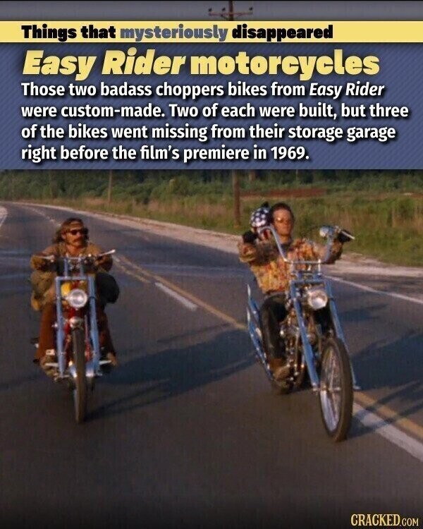 Things that mysteriously disappeared Easy Rider motorcycles Those two badass choppers bikes from Easy Rider were custom-made. Two of each were built, but three of the bikes went missing from their storage garage right before the film's premiere in 1969. CRACKED.COM
