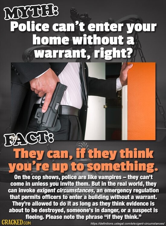 MYTH: Police can't enter your home without a warrant, right? FACT: They can, if they think you're up to something. On the cop shows, police are like vampires-they can't come in unless you invite them. But in the real world, they can invoke exigent circumstances, an emergency regulation that permits officers to enter a building without a warrant. They're allowed to do it as long as they think evidence is about to be destroyed, someone's in danger, or a suspect is fleeing. Please note the phrase if they think. CRACKED.COM https://definitions.uslegal.com/e/exigent-circumstances/