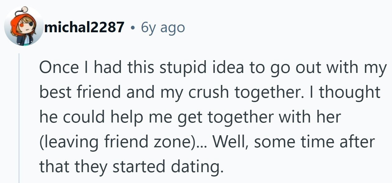 michal2287 . 6 6y ago Once I had this stupid idea to go out with my best friend and my crush together. I thought he could help me get together with her (leaving friend zone)... Well, some time after that they started dating.