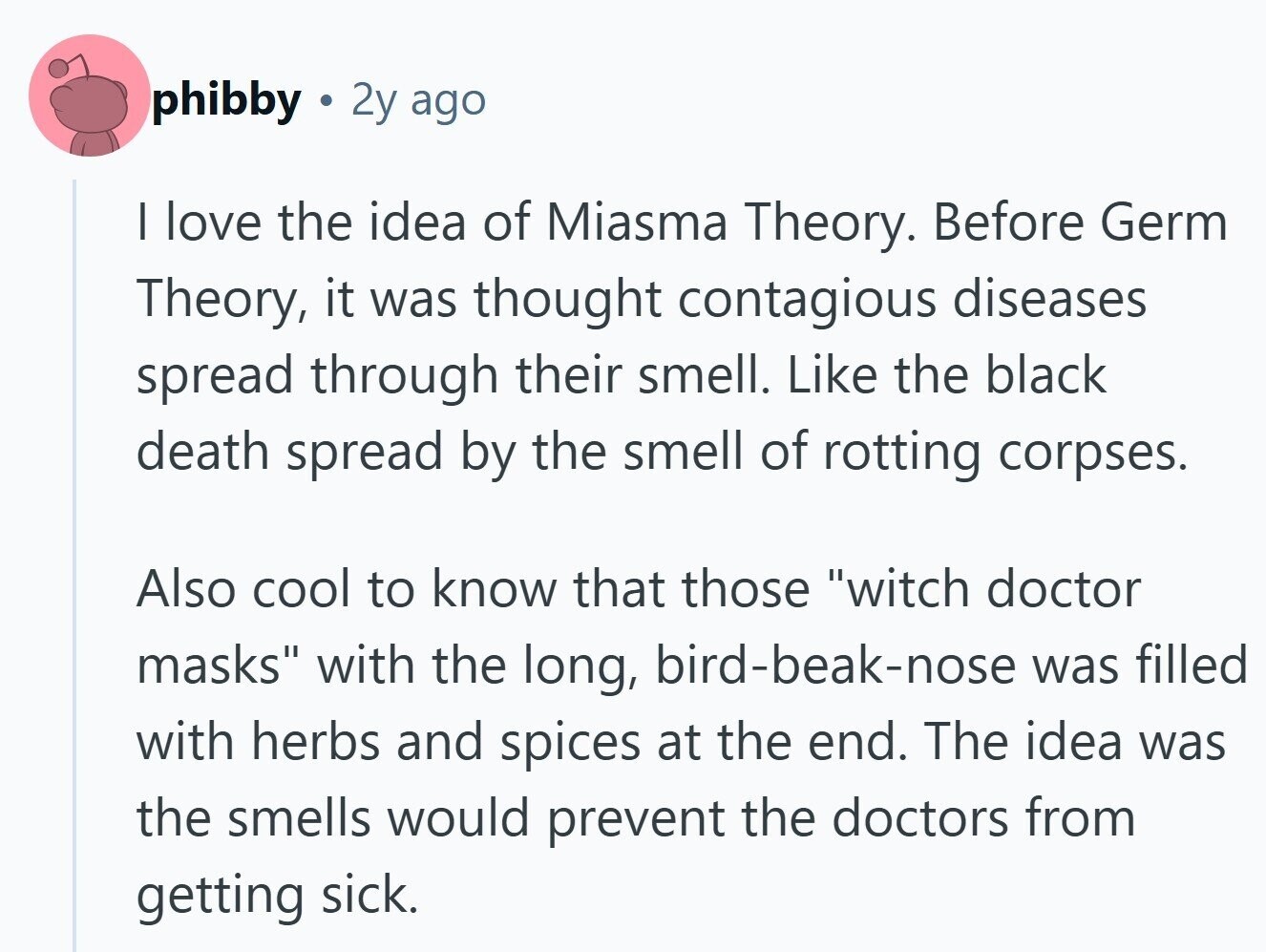 phibby 2y ago I love the idea of Miasma Theory. Before Germ Theory, it was thought contagious diseases spread through their smell. Like the black death spread by the smell of rotting corpses. Also cool to know that those witch doctor masks with the long, bird-beak-nose was filled with herbs and spices at the end. The idea was the smells would prevent the doctors from getting sick. 