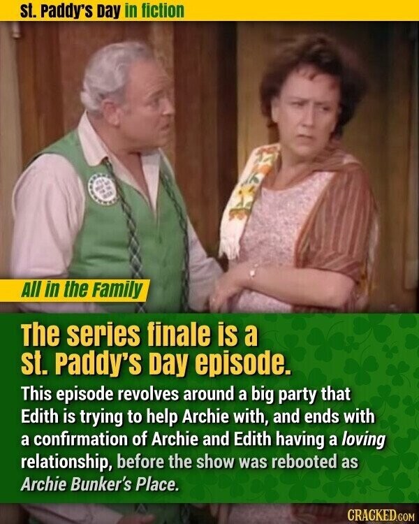 st. Paddy's Day in fiction All in the Family The series finale is a st. Paddy's Day episode. This episode revolves around a big party that Edith is trying to help Archie with, and ends with a confirmation of Archie and Edith having a loving relationship, before the show was rebooted as Archie Bunker's Place. CRACKED.COM