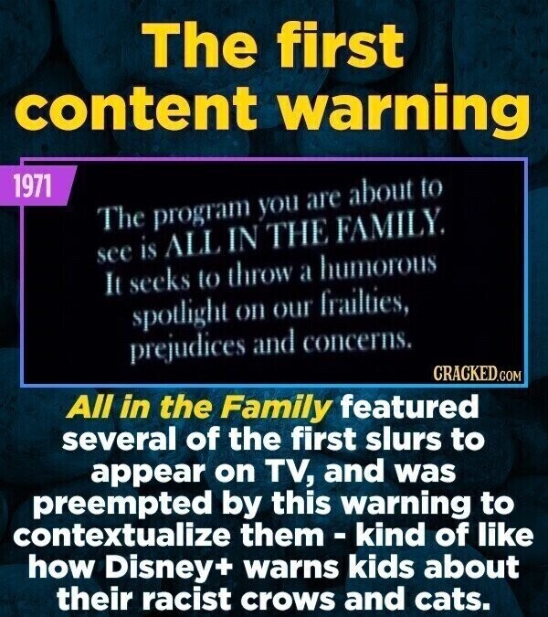 The first content warning 1971 The program you are about to see is ALL IN THE FAMILY. It seeks to throw a humorous spotlight on our frailties, prejudices and concerns. CRACKED.COM All in the Family featured several of the first slurs to appear on TV, and was preempted by this warning to contextualize them-kind of like how Disney+ warns kids about their racist crows and cats.