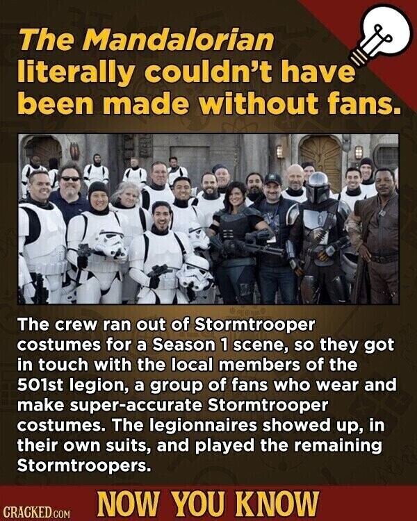 The Mandalorian literally couldn't have been made without fans. The crew ran out of Stormtrooper costumes for a Season 1 scene, so they got in touch with the local members of the 501st legion, a group of fans who wear and make super-accurate Stormtrooper costumes. The legionnaires showed up, in their own suits, and played the remaining Stormtroopers. NOW YOU KNOW CRACKED.COM