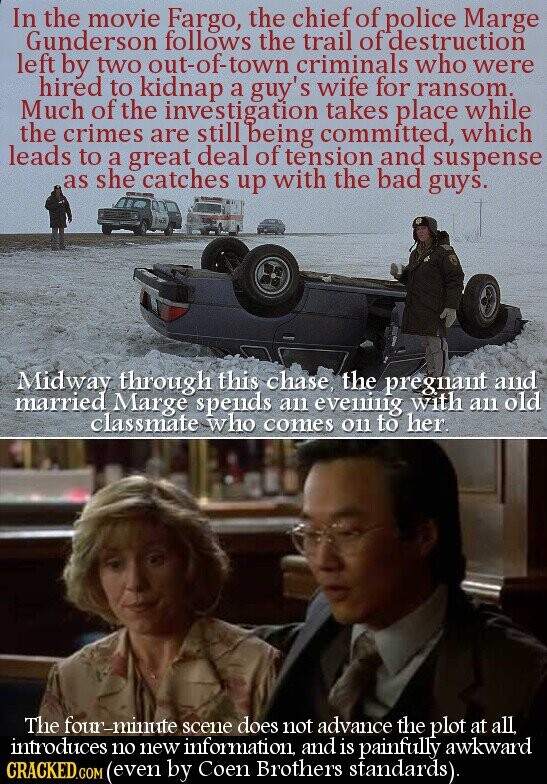 In the movie Fargo, the chief of police Marge Gunderson follows the trail of destruction left by two out-of-town criminals who were hired to kidnap a guy's wife for ransom. Much of the investigation takes place while the crimes are still being committed, which leads to a great deal of tension and suspense as she catches up with the bad guys. Midway through this chase, the pregnant and married Marge spends an evening with an old classmate who comes on to her. The four-minute scene does not advance the plot at all, introduces no new information, and is painfully awkward