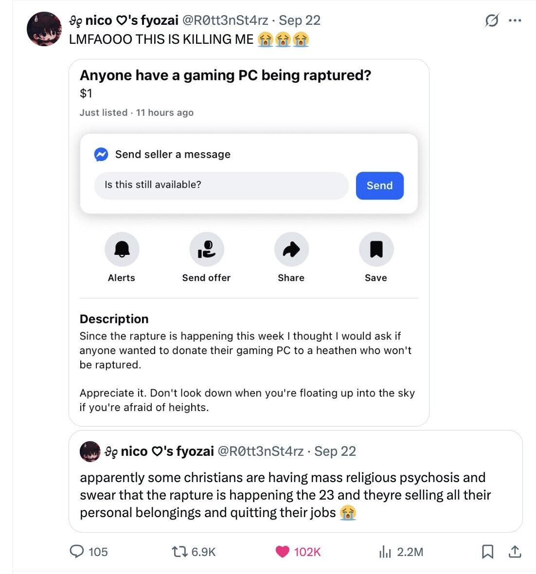 Ig nico O's fyozai @R0tt3nSt4rz Sep 22 O ... LMFAOOO THIS IS KILLING ME Anyone have a gaming PC being raptured? $1 Just listed . 11 hours ago N Send seller a message Is this still available? Send Alerts Send offer Share Save Description Since the rapture is happening this week thought I would ask if anyone wanted to donate their gaming PC to a heathen who won't be raptured. Apperciate it. Don't look down when you're floating up into the sky if you're afraid of heights. Ig nico O's fyozai @ROtt3nSt4rz. Sep 22 apparently some christians are having mass 