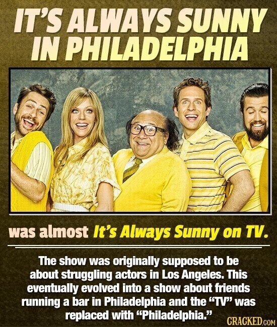 IT'S ALWAYS SUNNY IN PHILADELPHIA was almost It's Always Sunny on TV. The show was originally supposed to be about struggling actors in Los Angeles. This eventually evolved into a show about friends running a bar in Philadelphia and the TV was replaced with Philadelphia. CRACKED.COM