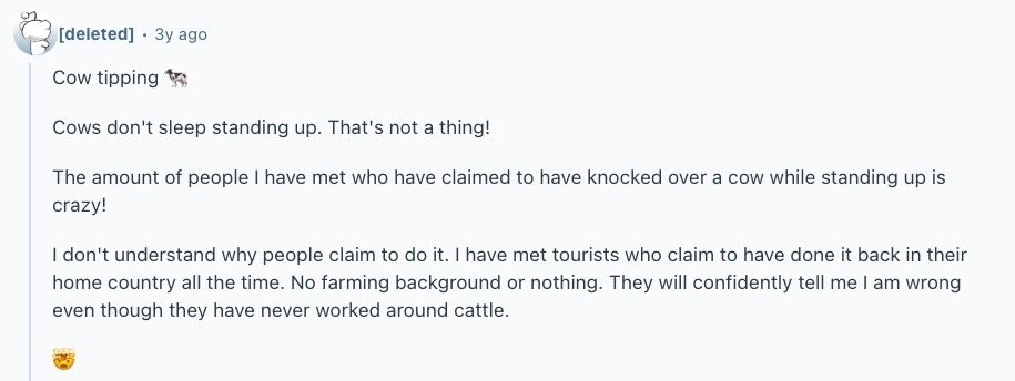 Зу ago Cow tipping Cows don't sleep standing up. That's not a thing! The amount of people | have met who have claimed to have knocked over a cow while standing up is crazy! | don't understand why people claim to do it. | have met tourists who claim to have done it back in their home country all the time. No farming background or nothing. They will confidently tell me I am wrong even though they have never worked around cattle.
