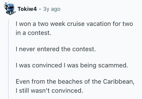 Tokiw4 . Зу ago I won a two week cruise vacation for two in a contest. I never entered the contest. I was convinced I was being scammed. Even from the beaches of the Caribbean, | still wasn't convinced. 