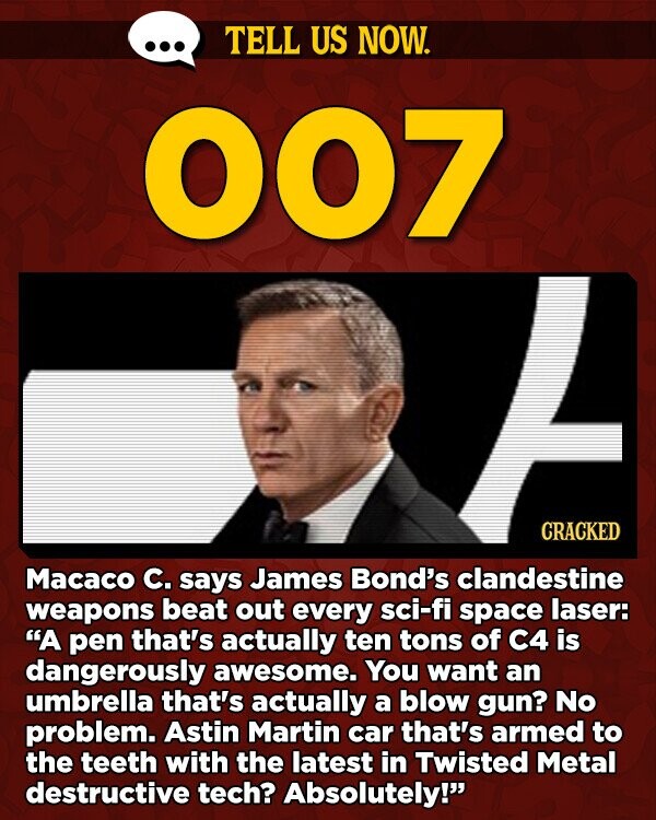 TELL US NOW. 007 CRACKED Macaco C. says James Bond's clandestine weapons beat out every sci-fi space laser: A pen that's actually ten tons of C4 is dangerously awesome. You want an umbrella that's actually a blow gun? No problem. Astin Martin car that's armed to the teeth with the