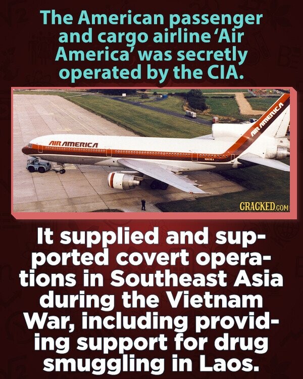 The American passenger and cargo airline 'Air America' was secretly operated by the CIA. AIR AMERICA AIR AMERICA NICHEA CRACKED.COM It supplied and sup- ported covert opera- tions in Southeast Asia during the Vietnam War, including provid- ing support for drug smuggling in Laos.