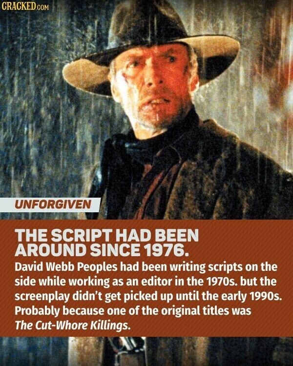 CRACKED.COM UNFORGIVEN THE SCRIPT HAD BEEN AROUND SINCE 1976. David Webb Peoples had been writing scripts on the side while working as an editor in the 1970s. but the screenplay didn't get picked up until the early 1990s. Probably because one of the original titles was The Cut-Whore Killings.