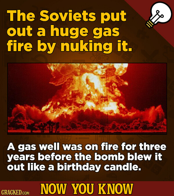 The Soviets put out a huge gas fire by nuking it. A gas well was on fire for three years before the bomb blew it out like a birthday candle. NOW YOU KNOW CRACKED.COM