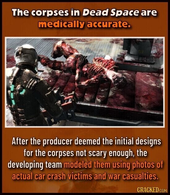 The corpses in Dead Space are medically accurate. After the producer deemed the initial designs for the corpses not scary enough, the developing team modeled them using photos of actual car crash victims and war casualties. CRACKED COM