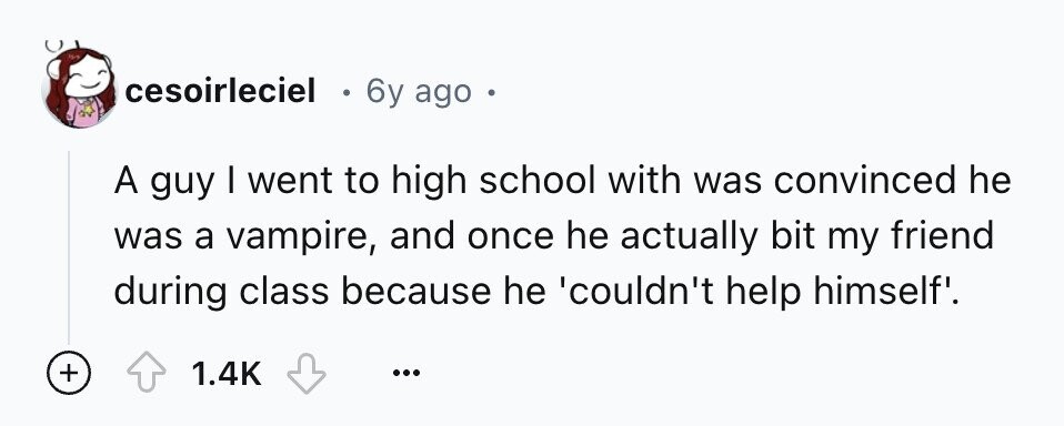 cesoirleciel e 6y ago e A guy I went to high school with was convinced he was a vampire, and once he actually bit my friend during class because he 'couldn't help himself'. + 1.4K ...