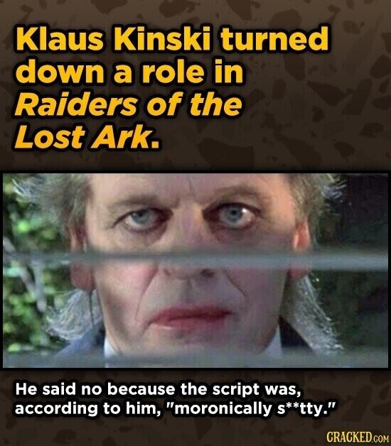 Klaus Kinski turned down a role in Raiders of the Lost Ark. Не said no because the script was, according to him, moronically S**tty. CRACKED.COM
