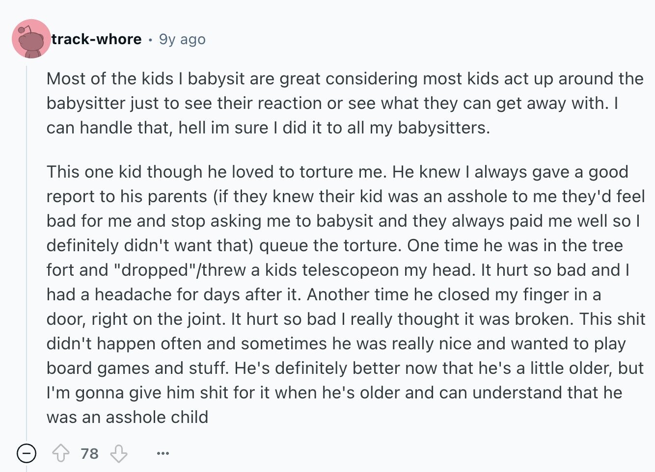 track-whore 9y ago Most of the kids I babysit are great considering most kids act up around the babysitter just to see their reaction or see what they can get away with. I can handle that, hell im sure I did it to all my babysitters. This one kid though he loved to torture me. Не knew I always gave a good report to his parents (if they knew their kid was an asshole to me they'd feel bad for me and stop asking me to babysit and they always paid me well so I definitely didn't want that) queue