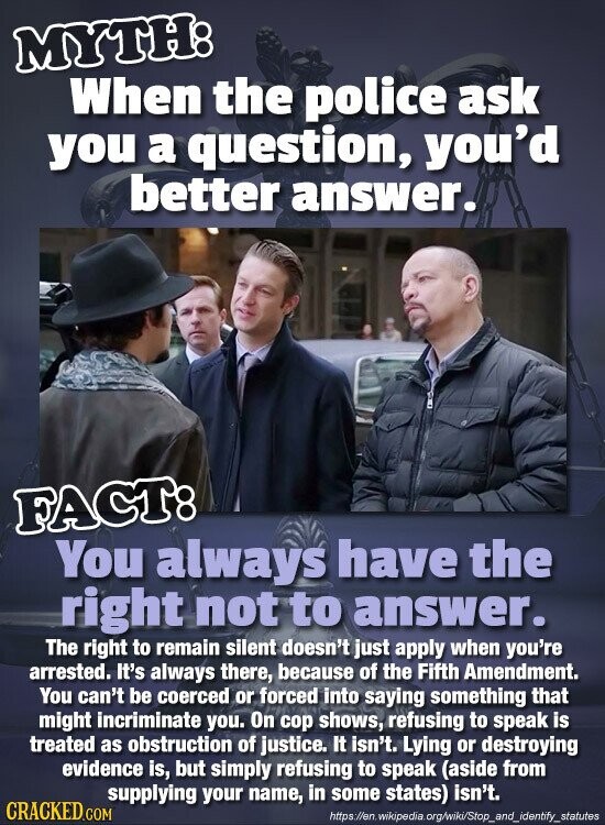 MYTH: When the police ask you a question, you'd better answer. FACT: You always have the right not to answer. The right to remain silent doesn't just apply when you're arrested. It's always there, because of the Fifth Amendment. You can't be coerced or forced into saying something that might incriminate you. On cop shows, refusing to speak is treated as obstruction of justice. It isn't. Lying or destroying evidence is, but simply refusing to speak (aside from supplying your name, in some states) isn't. CRACKED.COM https://en.wikipedia.org/wiki/Stop_and_identify_statutes