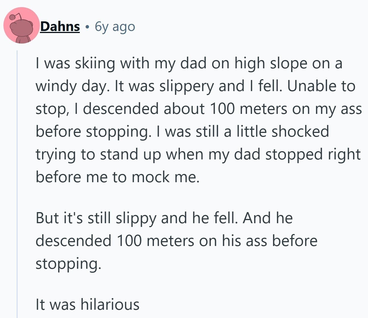 Dahns 6y ago I was skiing with my dad on high slope on a windy day. It was slippery and | fell. Unable to stop, I descended about 100 meters on my ass before stopping. I was still a little shocked trying to stand up when my dad stopped right before me to mock me. But it's still slippy and he fell. And he descended 100 meters on his ass before stopping. It was hilarious
