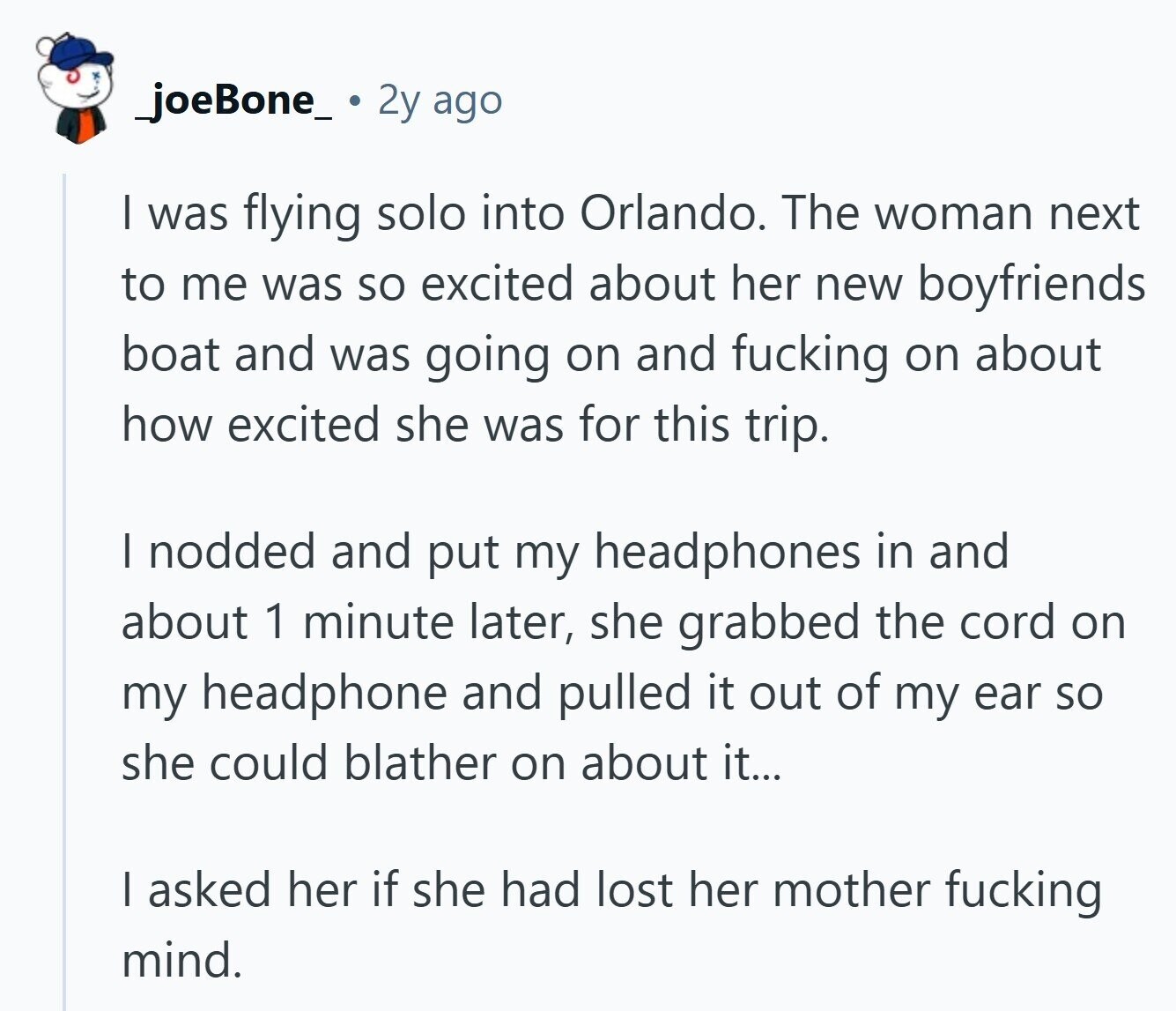 _joeBone_ 2y ago I was flying solo into Orlando. The woman next to me was so excited about her new boyfriends boat and was going on and fucking on about how excited she was for this trip. I nodded and put my headphones in and about 1 minute later, she grabbed the cord on my headphone and pulled it out of my ear so she could blather on about it... I asked her if she had lost her mother fucking mind.