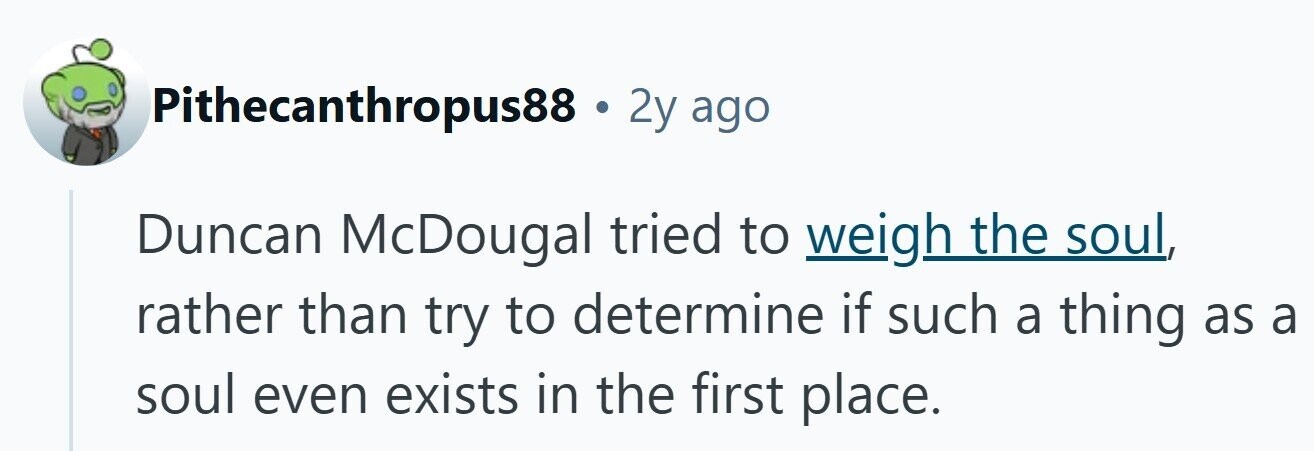 Pithecanthropus88 . 2y ago Duncan McDougal tried to weigh the soul, rather than try to determine if such a thing as a soul even exists in the first place. 