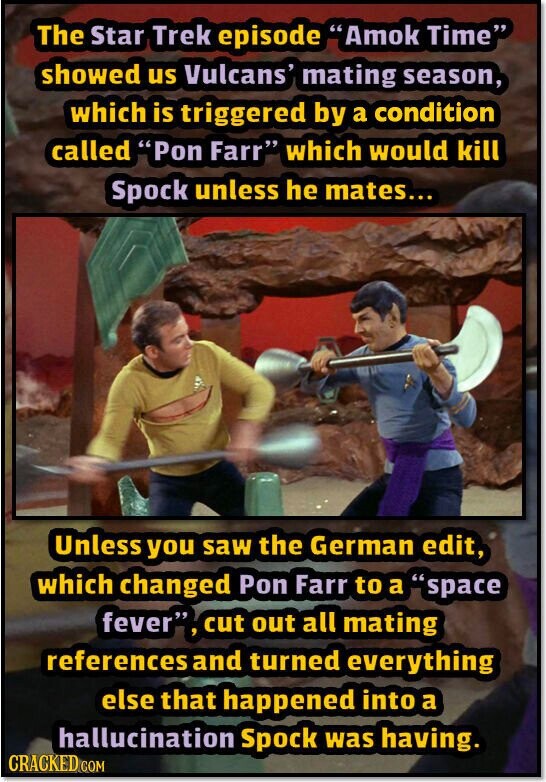 The Star Trek episode Amok Time showed us Vulcans' mating season, which is triggered by a condition called Pon Farr which would kill Spock unless he mates... Unless you saw the German edit, which changed Pon Farr to a space fever, cut out all mating references and turned everything else that happened into a hallucination Spock was having. CRACKED COM