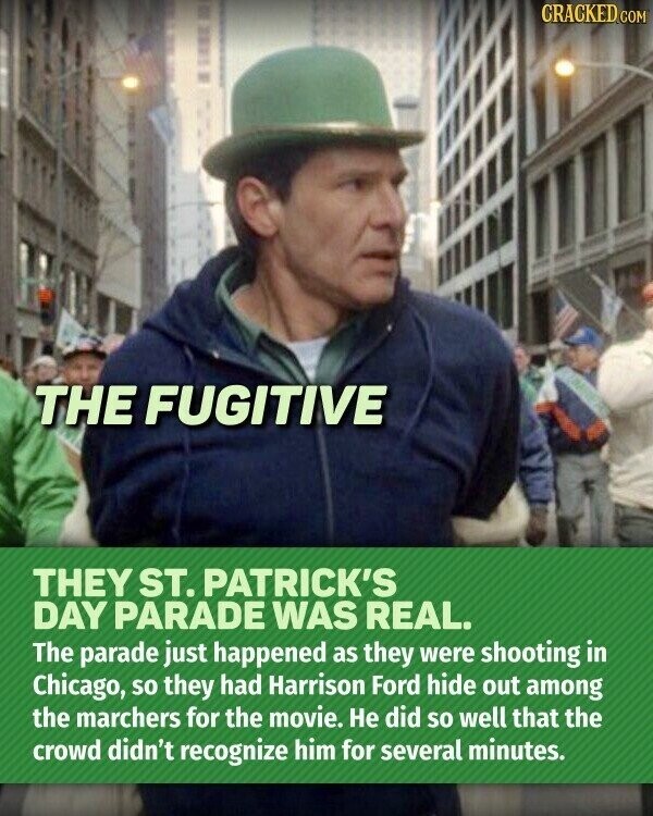 CRACKED.COM THE FUGITIVE THEY ST. PATRICK'S DAY PARADE WAS REAL. The parade just happened as they were shooting in Chicago, so they had Harrison Ford hide out among the marchers for the movie. Не did so well that the crowd didn't recognize him for several minutes.