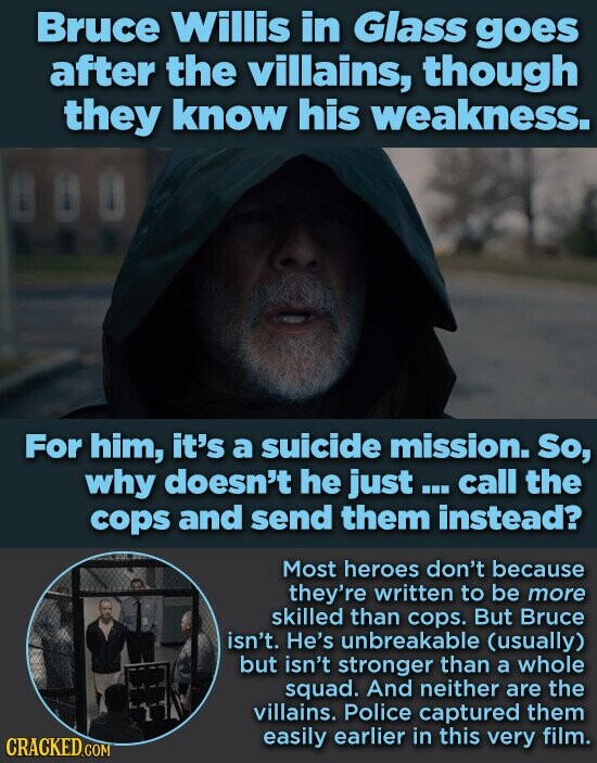 Bruce Willis in Glass goes after the villains, though they know his weakness. For him, it's a suicide mission. So, why doesn't he just... call the cops and send them instead? Most heroes don't because they're written to be more skilled than cops. But Bruce isn't. He's unbreakable (usually) but isn't stronger than a whole squad. And neither are the villains. Police captured them easily earlier in this very film. CRACKED.COM