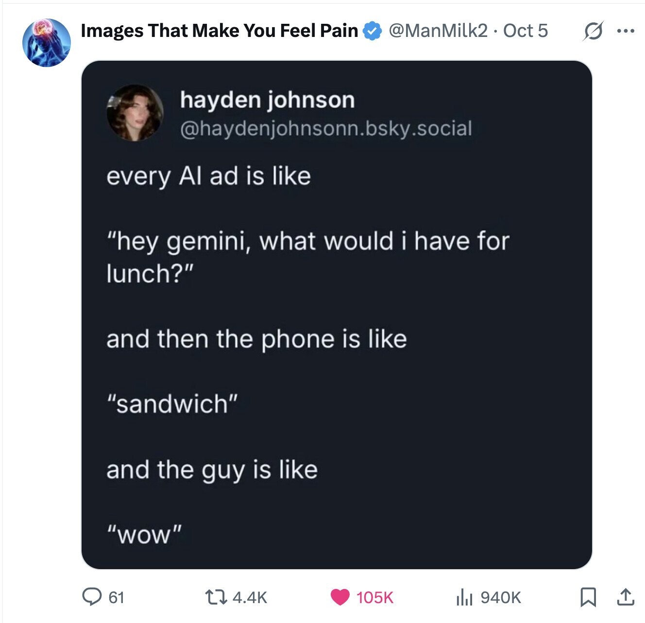 @ManMilk2. Oct 5 S ... Images That Make You Feel Pain hayden johnson @haydenjohnsonn.bsky.social every Al ad is like hey gemini, what would i have for lunch? and then the phone is like sandwich and the guy is like wow 61 105K 940K 4.4K 