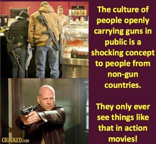 The culture of people openly carrying guns in public is a shocking concept to people from non-gun countries. They only ever see things like that in action movies! CRACKED.COM