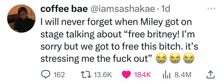 coffee bae @iamsashakae.1 1d ... I will never forget when Miley got on stage talking about free britney! I'm sorry but we got to free this bitch. it's stressing me the fuck out 162 13.6K 184K 8.4M