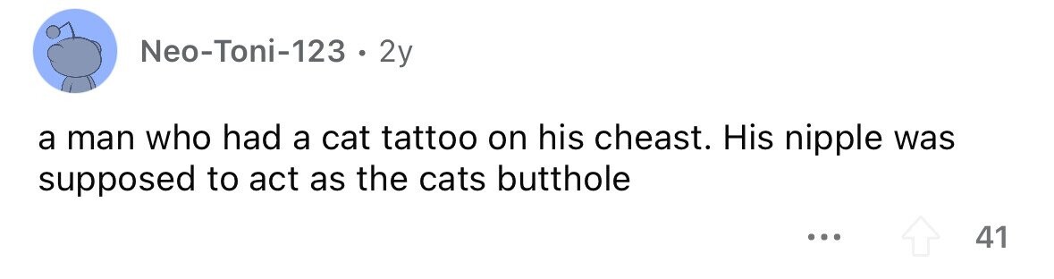 Neo-Toni-123 . 2y a man who had a cat tattoo on his cheast. His nipple was supposed to act as the cats butthole ... 41