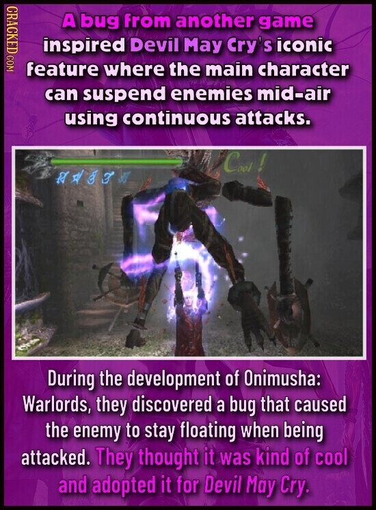 CRACKED COM A bug from another game inspired Devil May Cry's iconic feature where the main character can suspend enemies mid-air using continuous attacks. Cool! to P During the development of Onimusha: Warlords, they discovered a bug that caused the enemy to stay floating when being attacked. They thought it was kind of cool and adopted it for Devil May Cry.