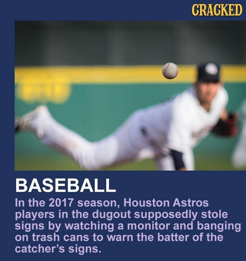 CRACKED BASEBALL In the 2017 season, Houston Astros players in the dugout supposedly stole signs by watching a monitor and banging on trash cans to warn the batter of the catcher's signs.