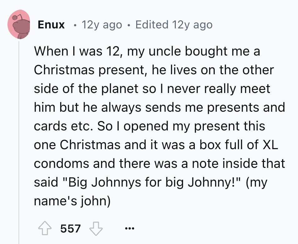 Enux 12y ago . Edited 12y ago When I was 12, my uncle bought me a Christmas present, he lives on the other side of the planet so I never really meet him but he always sends me presents and cards etc. So I opened my present this one Christmas and it was a box full of XL condoms and there was a note inside that said Big Johnnys for big Johnny! (my name's john) 557 ...