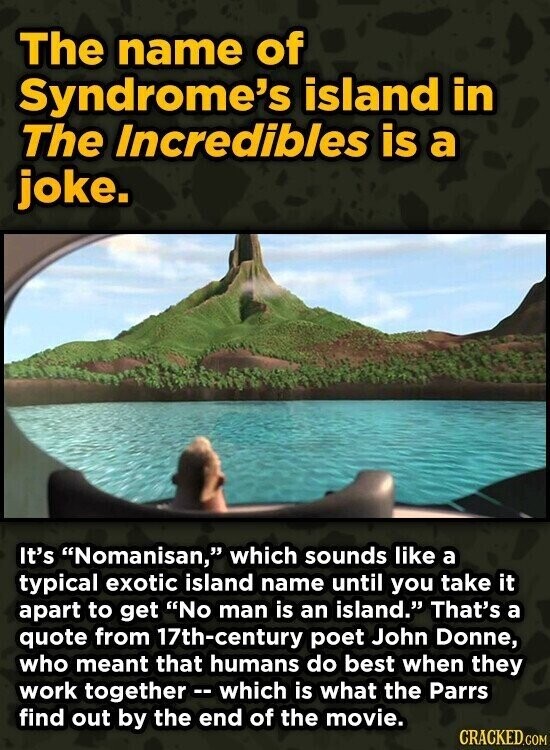 The name of Syndrome's island in The Incredibles is a joke. It's Nomanisan, which sounds like a typical exotic island name until you take it apart to get No man is an island. That's a quote from 17th-century poet John Donne, who meant that humans do best when they work together -- which is what the Parrs find out by the end of the movie. CRACKED.COM