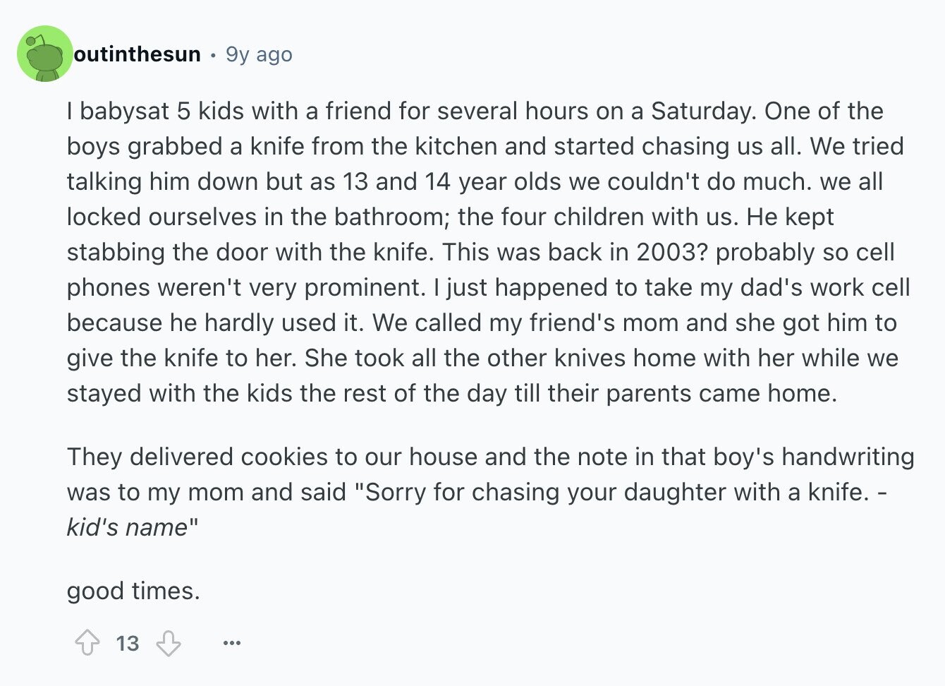 outinthesun 9y ago I babysat 5 kids with a friend for several hours on a Saturday. One of the boys grabbed a knife from the kitchen and started chasing us all. We tried talking him down but as 13 and 14 year olds we couldn't do much. we all locked ourselves in the bathroom; the four children with us. Не kept stabbing the door with the knife. This was back in 2003? probably so cell phones weren't very prominent. I just happened to take my dad's work cell because he hardly used it. We called my friend's mom and she