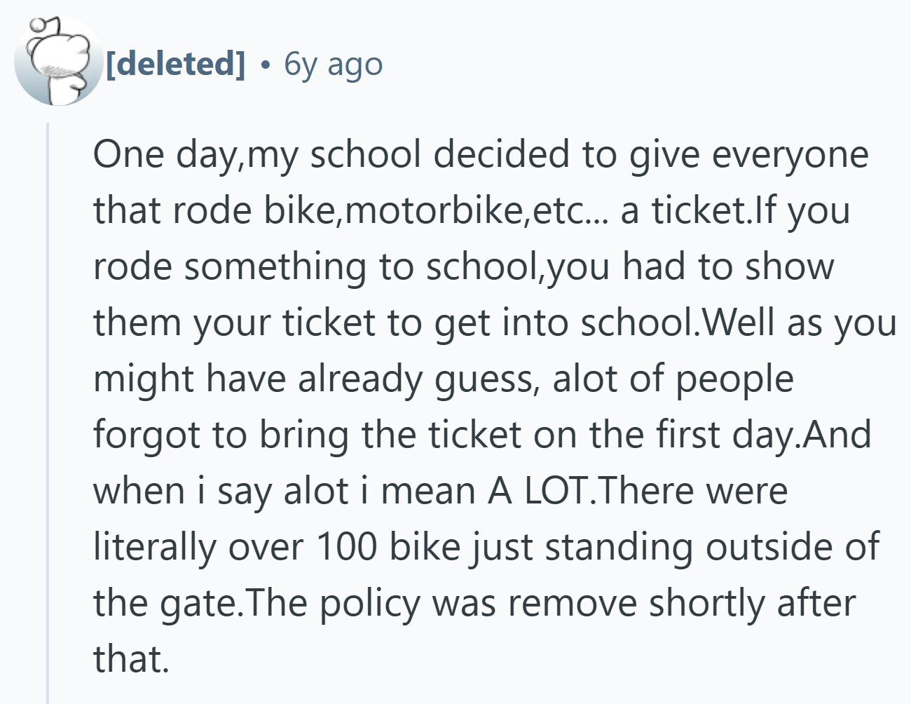 6y ago One day,my school decided to give everyone that rode bike,motorbike,etc... a ticket.lf you rode something to school,you had to show them your ticket to get into school.Well as you might have already guess, alot of people forgot to bring the ticket on the first day.And when i say alot i mean A LOT.There were literally over 100 bike just standing outside of the gate.l .The policy was remove shortly after that.