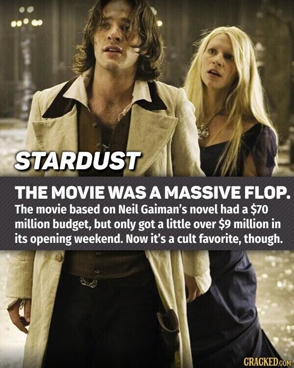STARDUST THE MOVIE WAS A MASSIVE FLOP. The movie based on Neil Gaiman's novel had a $70 million budget, but only got a little over $9 million in its opening weekend. Now it's a cult favorite, though. CRACKED.COM