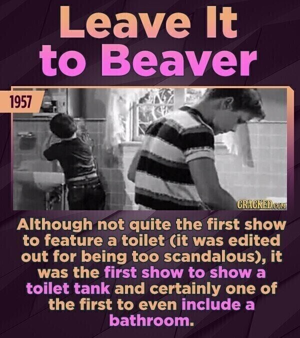Leave It to Beaver 1957 CRACKED.COM Although not quite the first show to feature a toilet (it was edited out for being too scandalous), it was the first show to show a toilet tank and certainly one of the first to even include a bathroom.