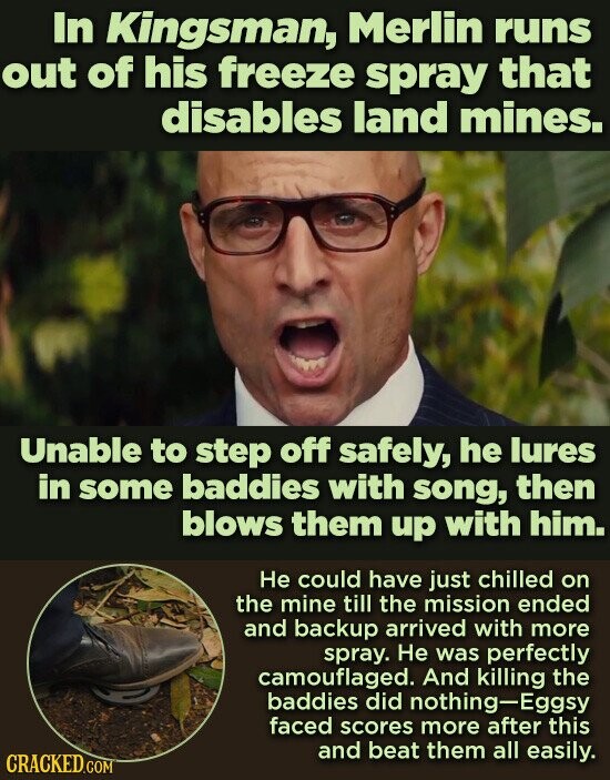 In Kingsman, Merlin runs out of his freeze spray that disables land mines. Unable to step off safely, he lures in some baddies with song, then blows them up with him. Не could have just chilled on the mine till the mission ended and backup arrived with more spray. Не was perfectly camouflaged. And killing the baddies did nothing-Eggsy faced scores more after this and beat them all easily. CRACKED.COM
