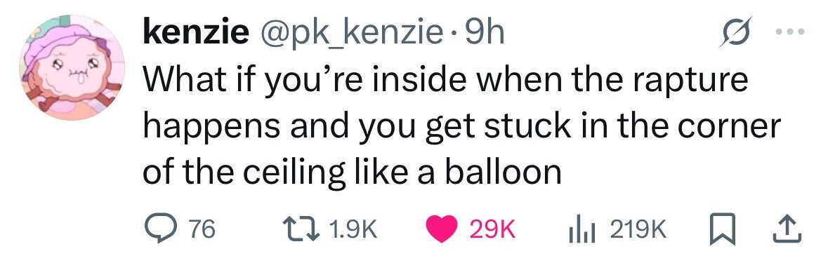 kenzie @pk_kenzie 9h What if you're inside when the rapture happens and you get stuck in the corner of the ceiling like a balloon 76 1.9K 29K 219K 