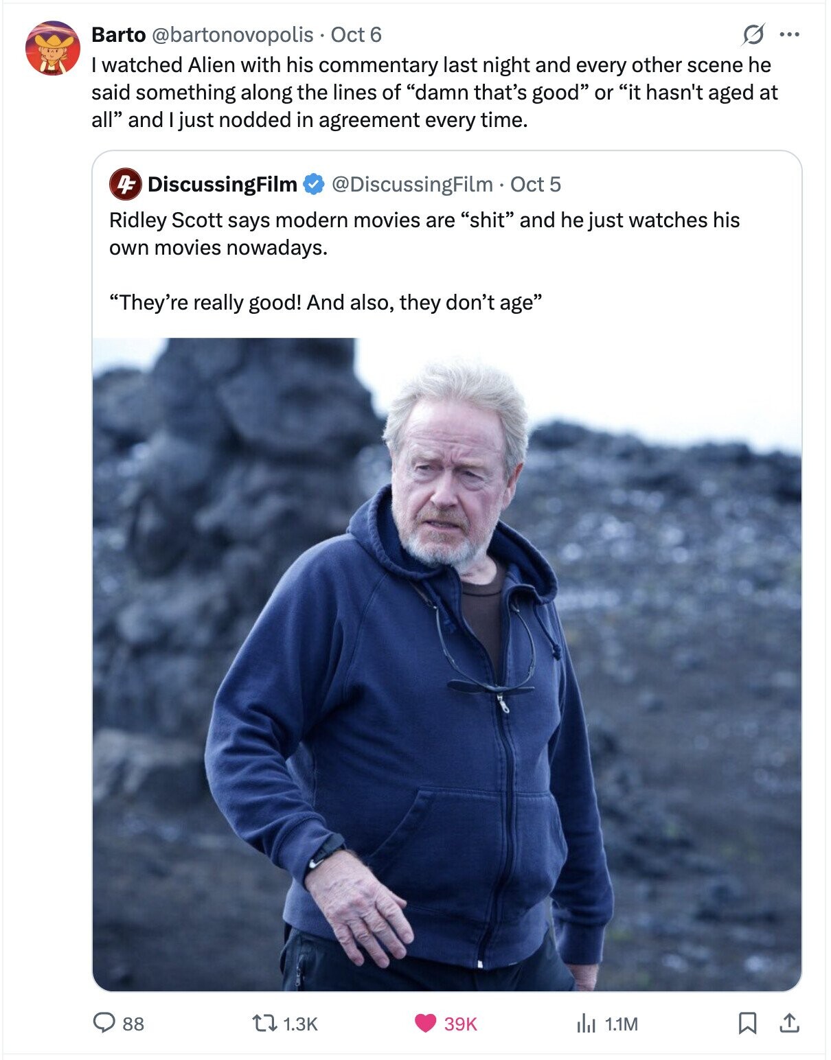 G ... Barto @bartonovopolis Oct 6 I watched Alien with his commentary last night and every other scene he said something along the lines of damn that's good or it hasn't aged at all and just nodded in agreement every time. DF DiscussingFilm @DiscussingFilm Oct 5 Ridley Scott says modern movies are shit and he just watches his own movies nowadays. They're really good! And also, they don't age 88 1.3K 39K del 1.1M 